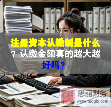 注册资本认缴制是什么？认缴金额真的越大越好吗？