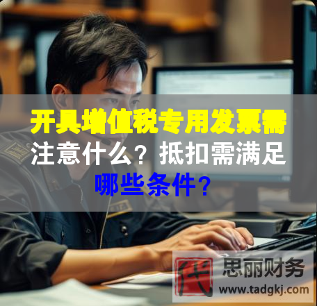 开具增值税专用发票需注意什么？抵扣需满足哪些条件？
